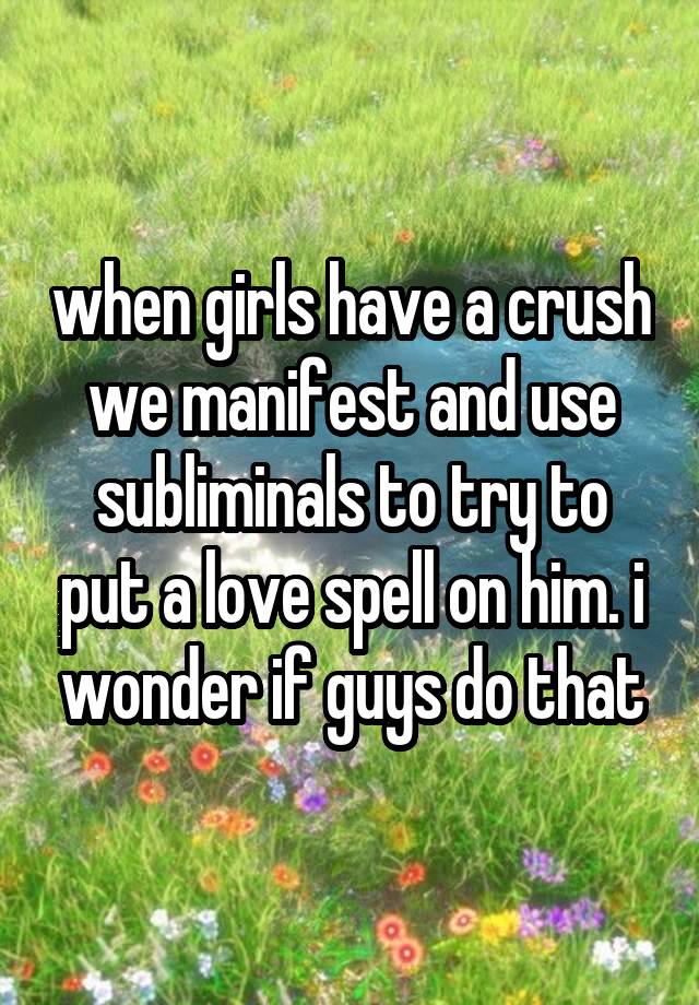 when girls have a crush we manifest and use subliminals to try to put a love spell on him. i wonder if guys do that