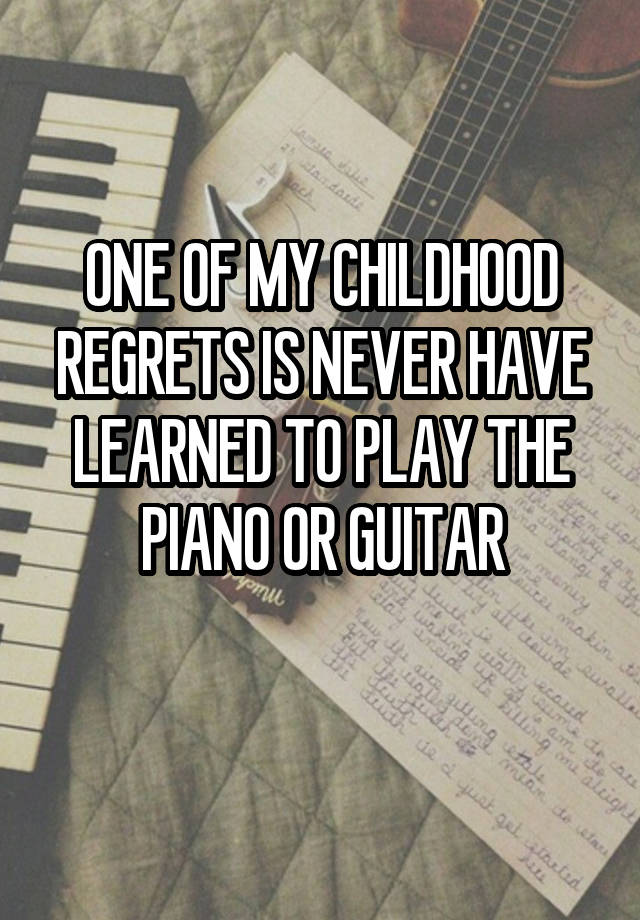 ONE OF MY CHILDHOOD REGRETS IS NEVER HAVE LEARNED TO PLAY THE PIANO OR GUITAR
