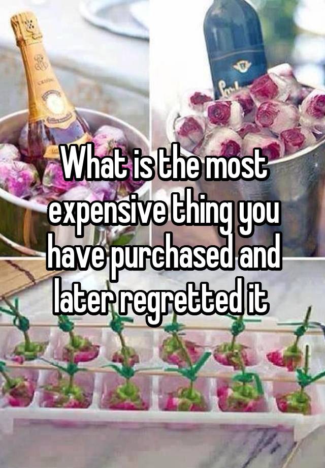 What is the most expensive thing you have purchased and later regretted it 