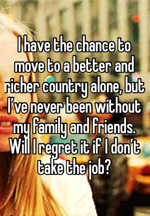 I have the chance to move to a better and richer country alone, but I’ve never been without my family and friends. Will I regret it if I don’t take the job? 