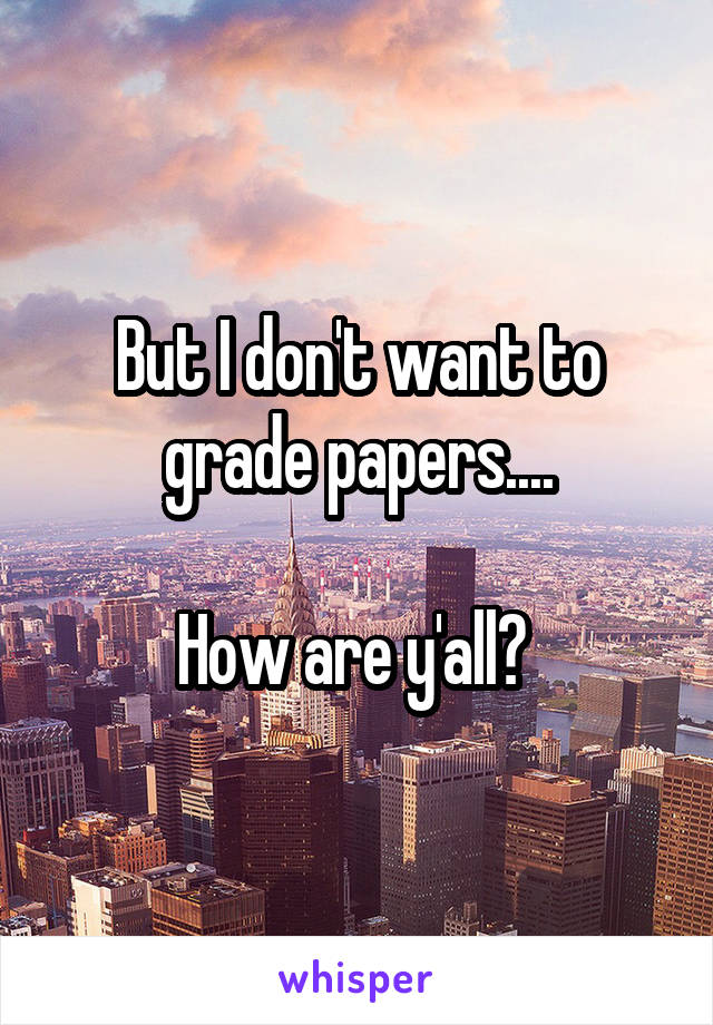 But I don't want to grade papers....

How are y'all? 