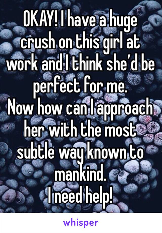 OKAY! I have a huge crush on this girl at work and I think she’d be perfect for me. 
Now how can I approach her with the most subtle way known to mankind. 
I need help!