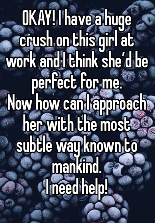 OKAY! I have a huge crush on this girl at work and I think she’d be perfect for me. 
Now how can I approach her with the most subtle way known to mankind. 
I need help!