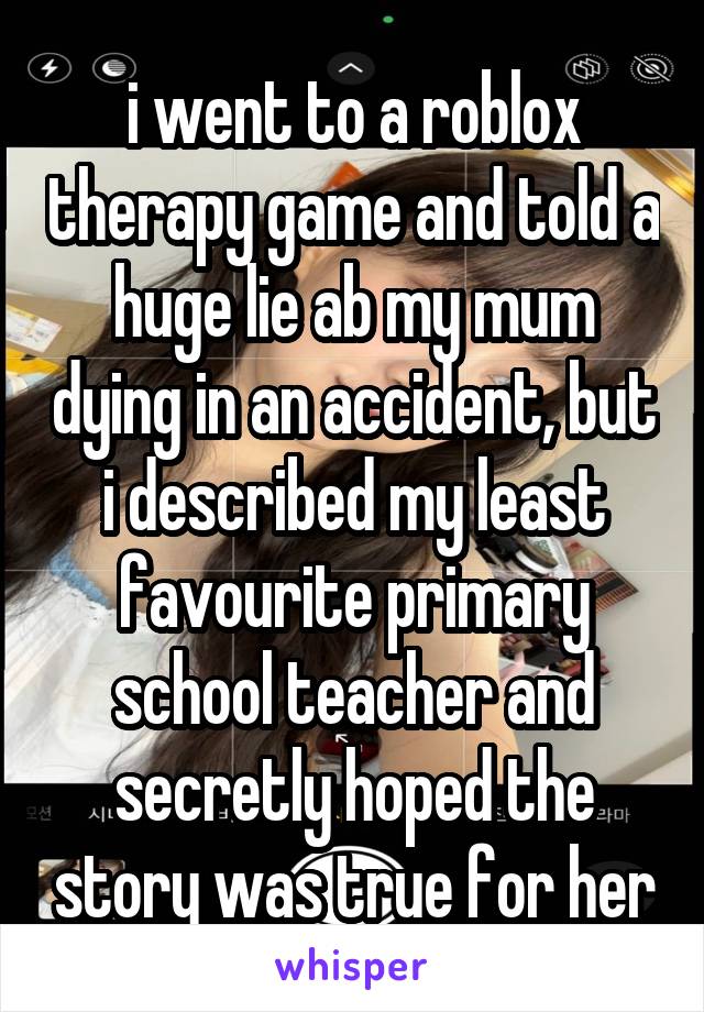 i went to a roblox therapy game and told a huge lie ab my mum dying in an accident, but i described my least favourite primary school teacher and secretly hoped the story was true for her