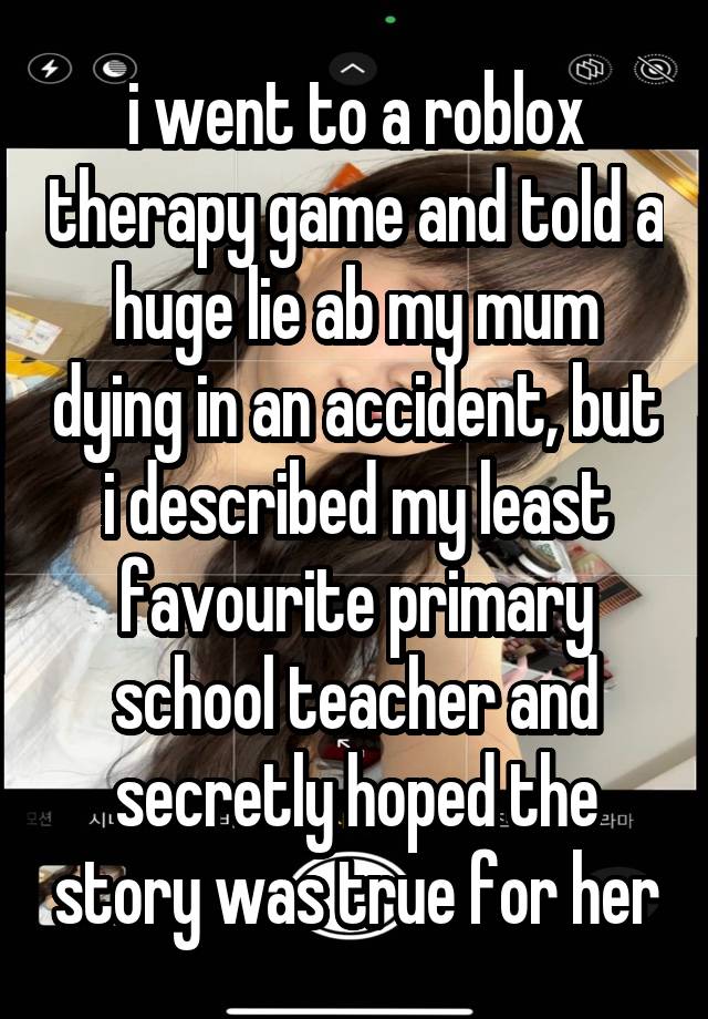 i went to a roblox therapy game and told a huge lie ab my mum dying in an accident, but i described my least favourite primary school teacher and secretly hoped the story was true for her