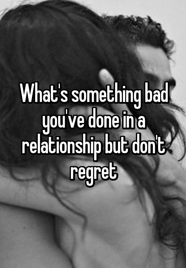 What's something bad you've done in a relationship but don't regret