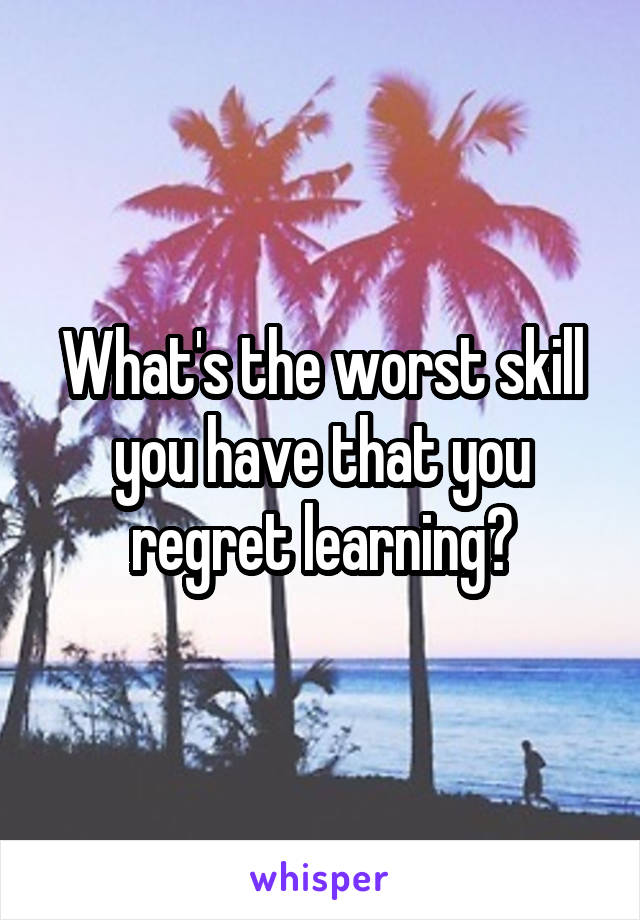 What's the worst skill you have that you regret learning?