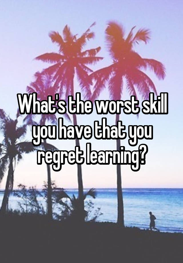 What's the worst skill you have that you regret learning?