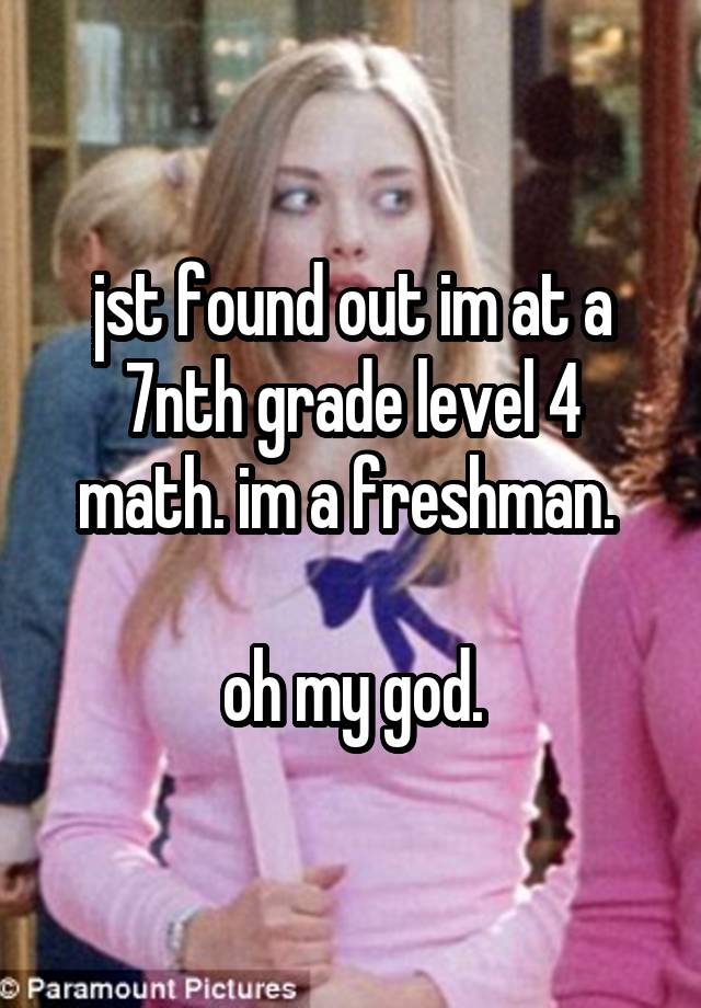 jst found out im at a 7nth grade level 4 math. im a freshman. 

oh my god.