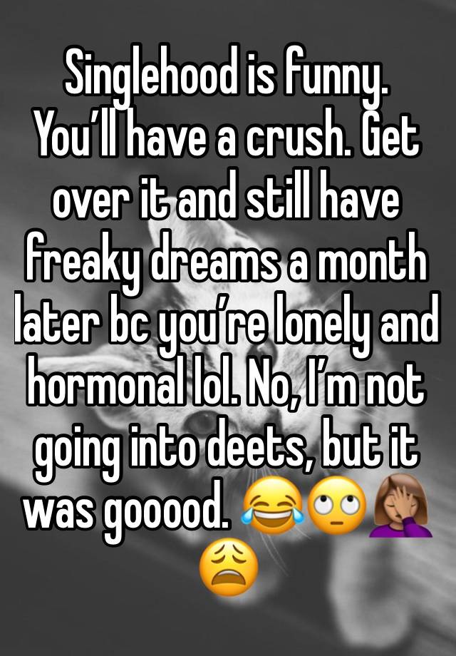 Singlehood is funny. 
You’ll have a crush. Get over it and still have freaky dreams a month later bc you’re lonely and hormonal lol. No, I’m not going into deets, but it was gooood. 😂🙄🤦🏽‍♀️😩