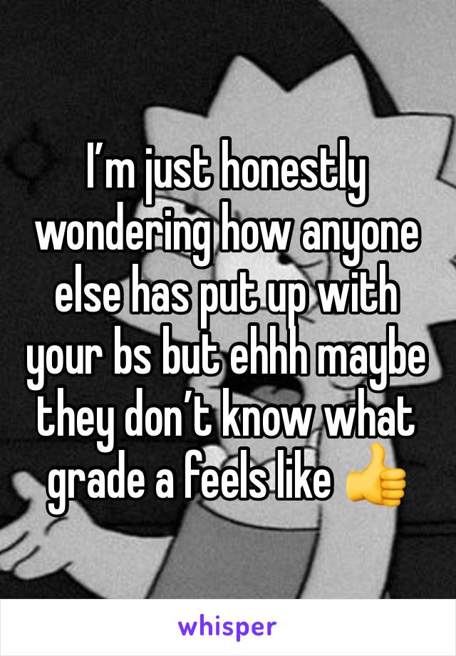 I’m just honestly wondering how anyone else has put up with your bs but ehhh maybe they don’t know what grade a feels like 👍 