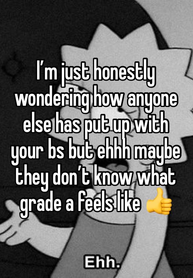 I’m just honestly wondering how anyone else has put up with your bs but ehhh maybe they don’t know what grade a feels like 👍 