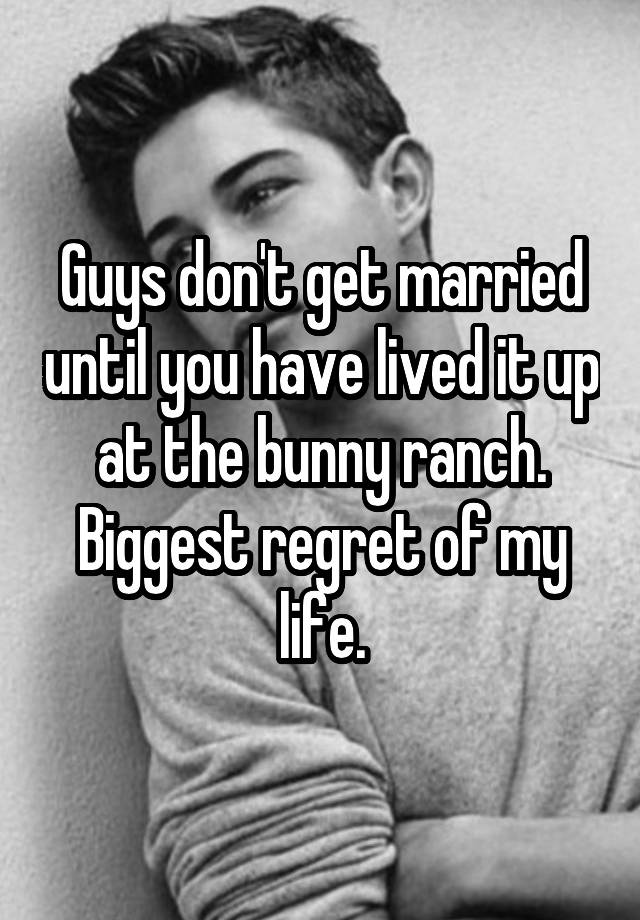 Guys don't get married until you have lived it up at the bunny ranch. Biggest regret of my life.