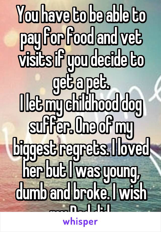 You have to be able to pay for food and vet visits if you decide to get a pet.
I let my childhood dog suffer. One of my biggest regrets. I loved her but I was young, dumb and broke. I wish my Dad did.