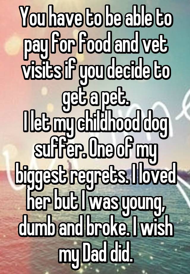 You have to be able to pay for food and vet visits if you decide to get a pet.
I let my childhood dog suffer. One of my biggest regrets. I loved her but I was young, dumb and broke. I wish my Dad did.