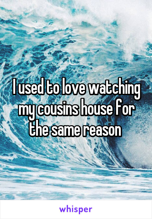 I used to love watching my cousins house for the same reason 