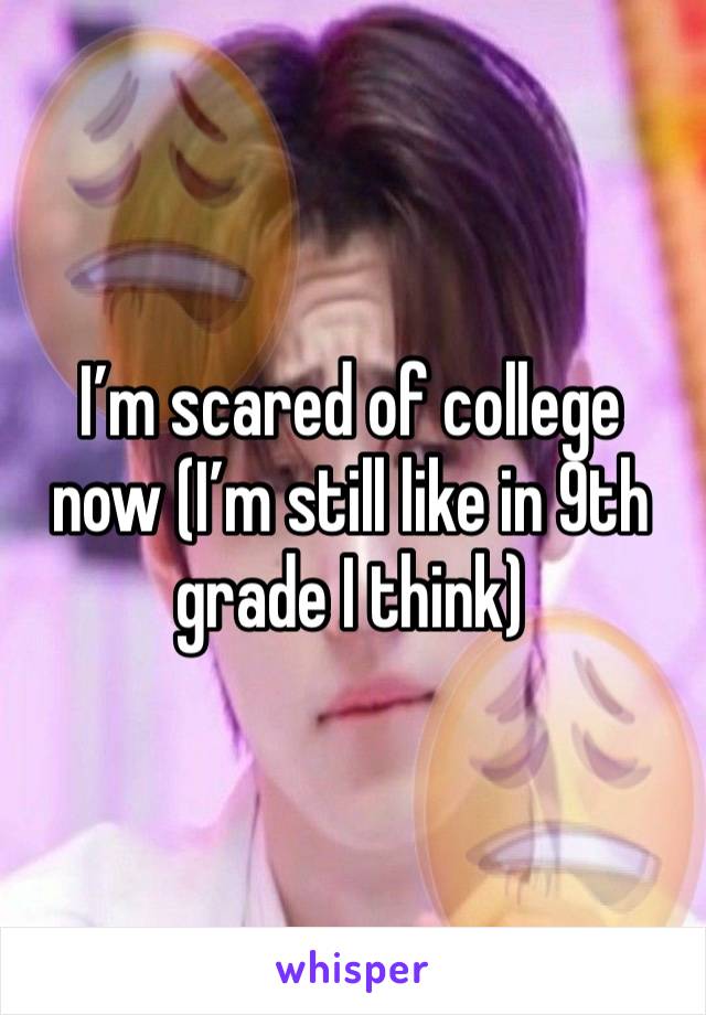 I’m scared of college now (I’m still like in 9th grade I think) 