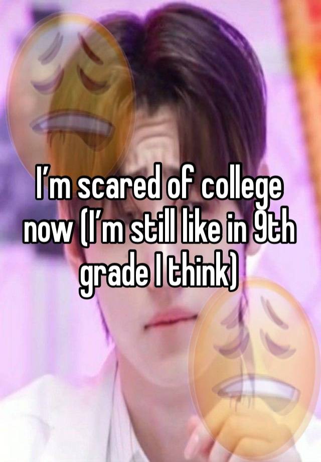 I’m scared of college now (I’m still like in 9th grade I think) 