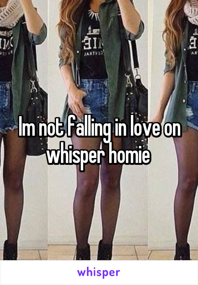 Im not falling in love on whisper homie 