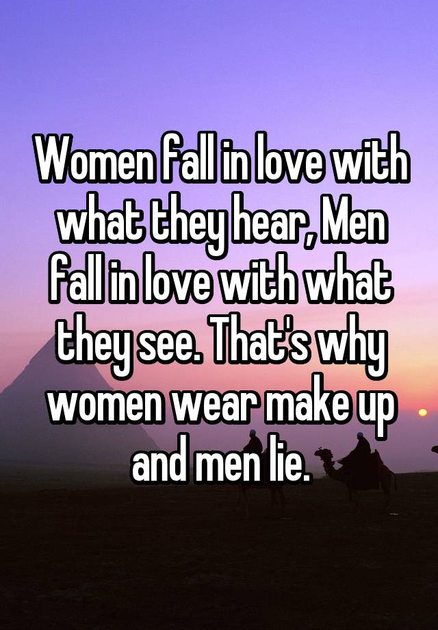 Women fall in love with what they hear, Men fall in love with what they see. That's why women wear make up and men lie.