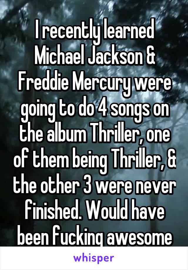 I recently learned Michael Jackson & Freddie Mercury were going to do 4 songs on the album Thriller, one of them being Thriller, & the other 3 were never finished. Would have been fucking awesome