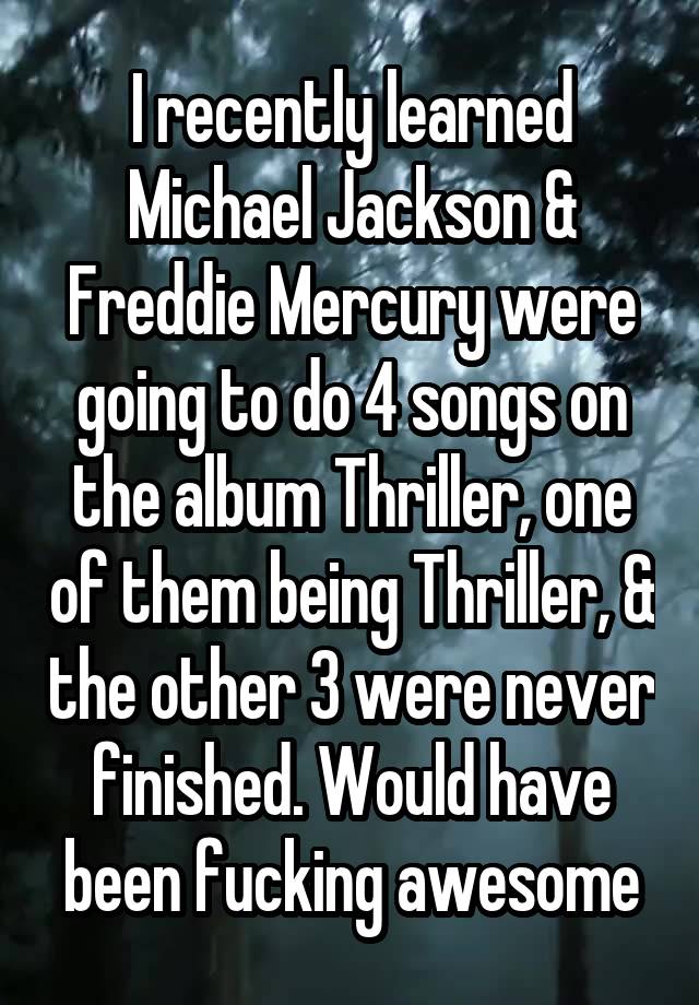 I recently learned Michael Jackson & Freddie Mercury were going to do 4 songs on the album Thriller, one of them being Thriller, & the other 3 were never finished. Would have been fucking awesome