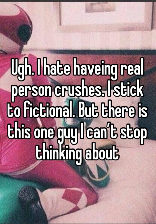 Ugh. I hate haveing real person crushes. I stick to fictional. But there is this one guy I can’t stop thinking about