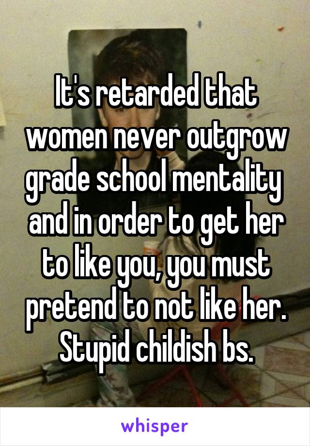 It's retarded that women never outgrow grade school mentality  and in order to get her to like you, you must pretend to not like her. Stupid childish bs.