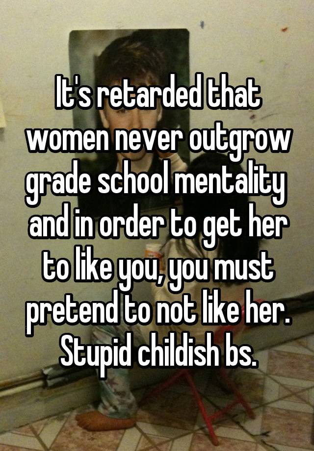 It's retarded that women never outgrow grade school mentality  and in order to get her to like you, you must pretend to not like her. Stupid childish bs.