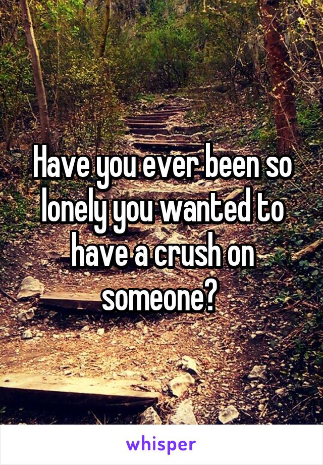 Have you ever been so lonely you wanted to have a crush on someone? 