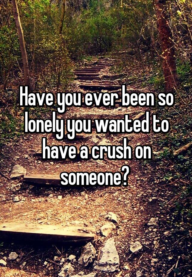 Have you ever been so lonely you wanted to have a crush on someone? 