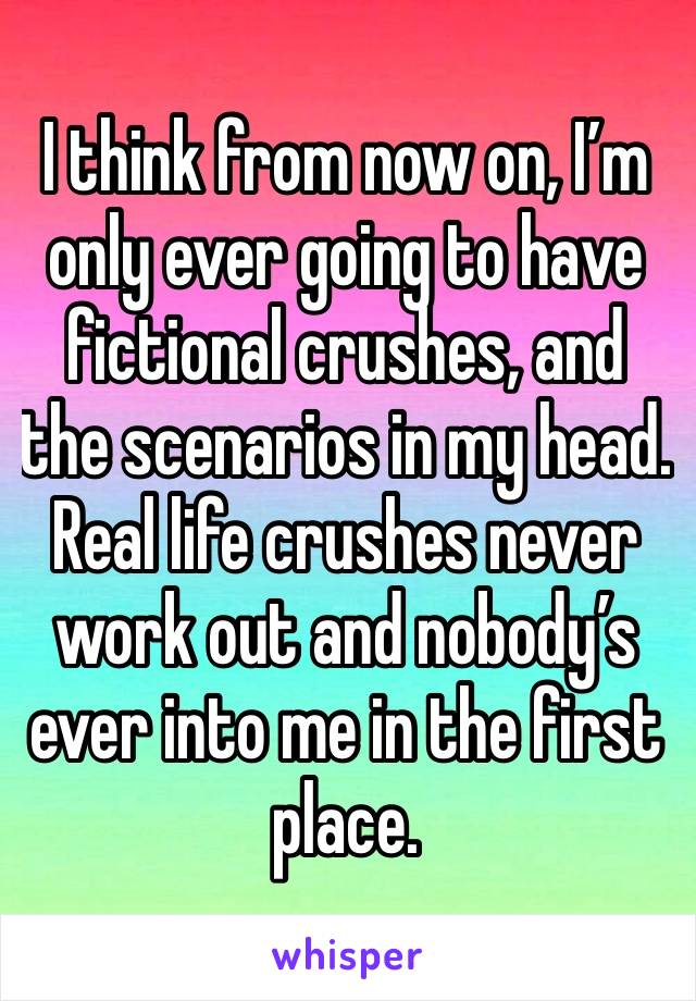 I think from now on, I’m only ever going to have fictional crushes, and the scenarios in my head. Real life crushes never work out and nobody’s ever into me in the first place.