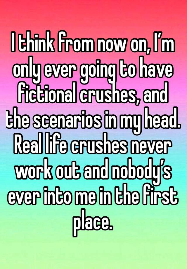 I think from now on, I’m only ever going to have fictional crushes, and the scenarios in my head. Real life crushes never work out and nobody’s ever into me in the first place.