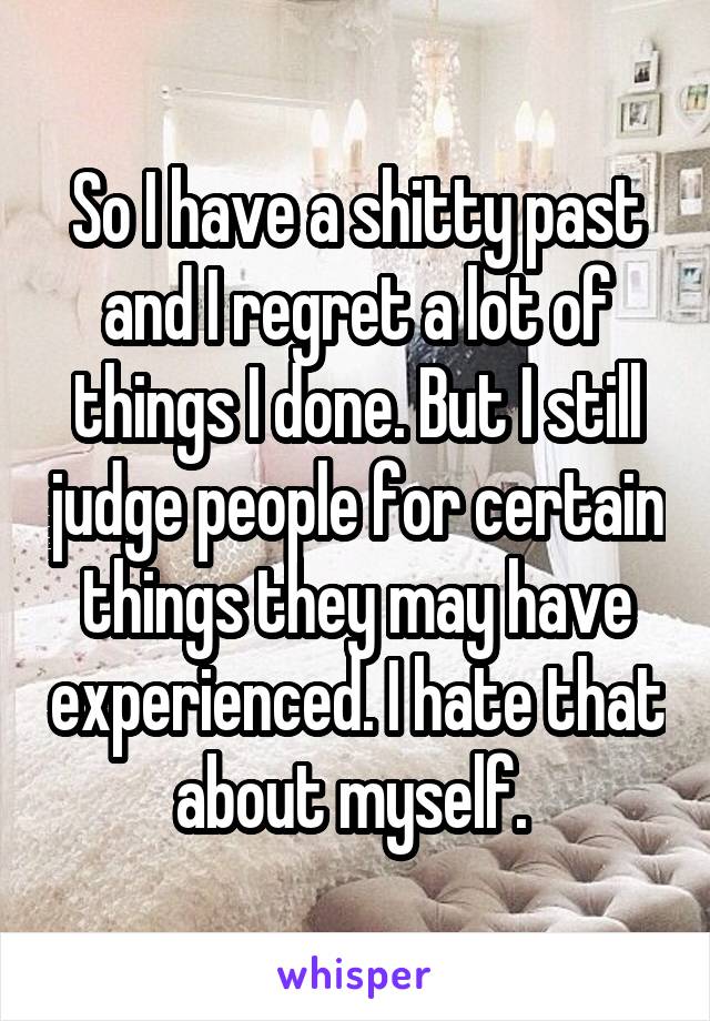 So I have a shitty past and I regret a lot of things I done. But I still judge people for certain things they may have experienced. I hate that about myself. 