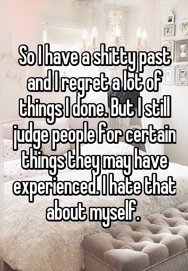 So I have a shitty past and I regret a lot of things I done. But I still judge people for certain things they may have experienced. I hate that about myself. 