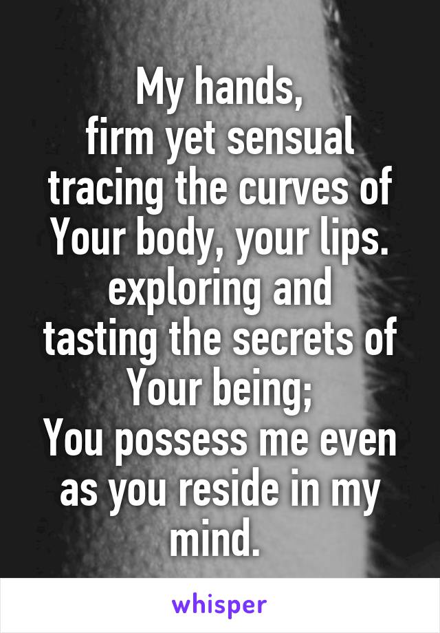 My hands,
firm yet sensual
tracing the curves of
Your body, your lips.
exploring and
tasting the secrets of
Your being;
You possess me even as you reside in my mind. 