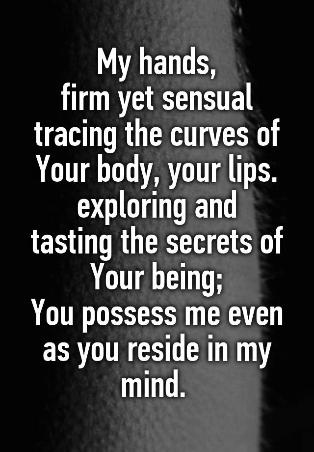 My hands,
firm yet sensual
tracing the curves of
Your body, your lips.
exploring and
tasting the secrets of
Your being;
You possess me even as you reside in my mind. 