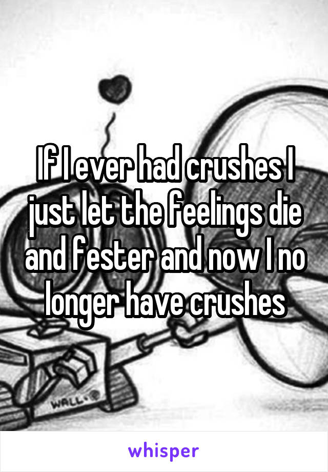 If I ever had crushes I just let the feelings die and fester and now I no longer have crushes