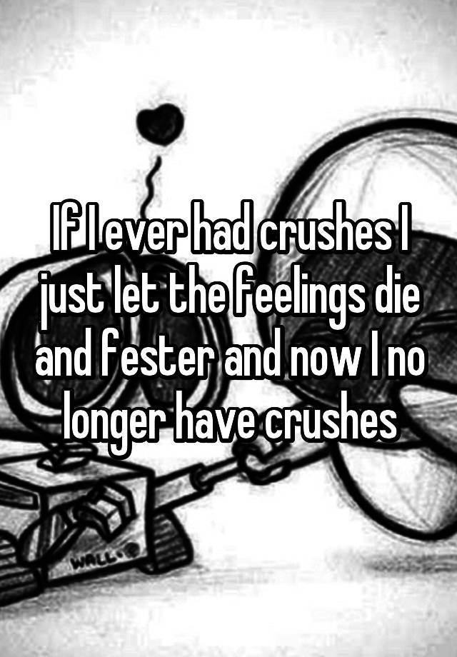 If I ever had crushes I just let the feelings die and fester and now I no longer have crushes