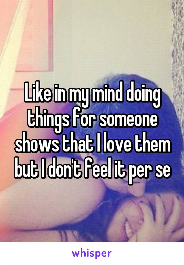 Like in my mind doing things for someone shows that I love them but I don't feel it per se