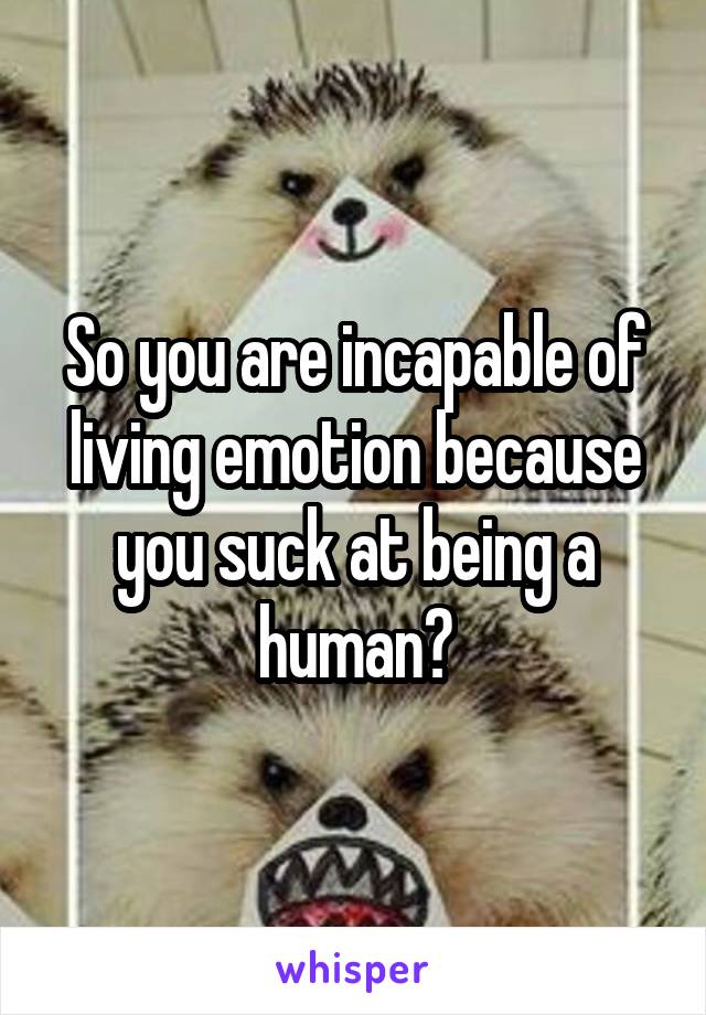 So you are incapable of living emotion because you suck at being a human?