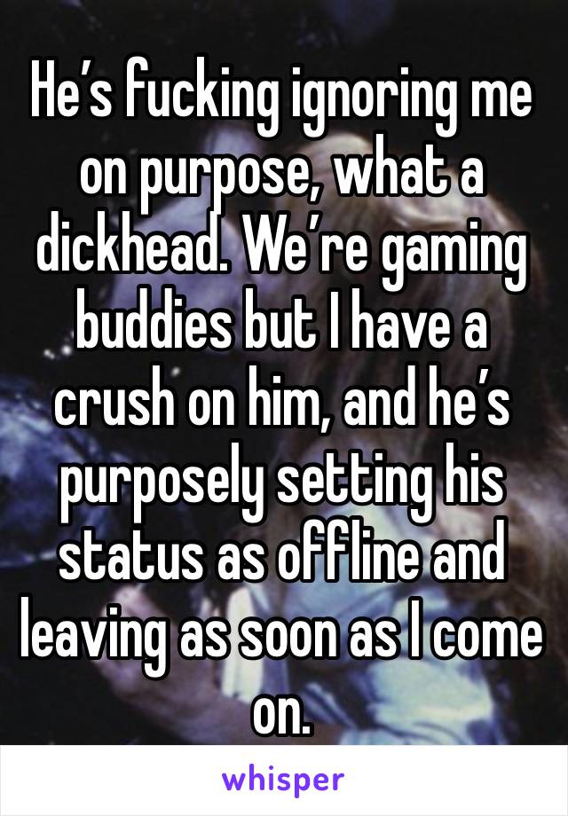 He’s fucking ignoring me on purpose, what a dickhead. We’re gaming buddies but I have a crush on him, and he’s purposely setting his status as offline and leaving as soon as I come on.