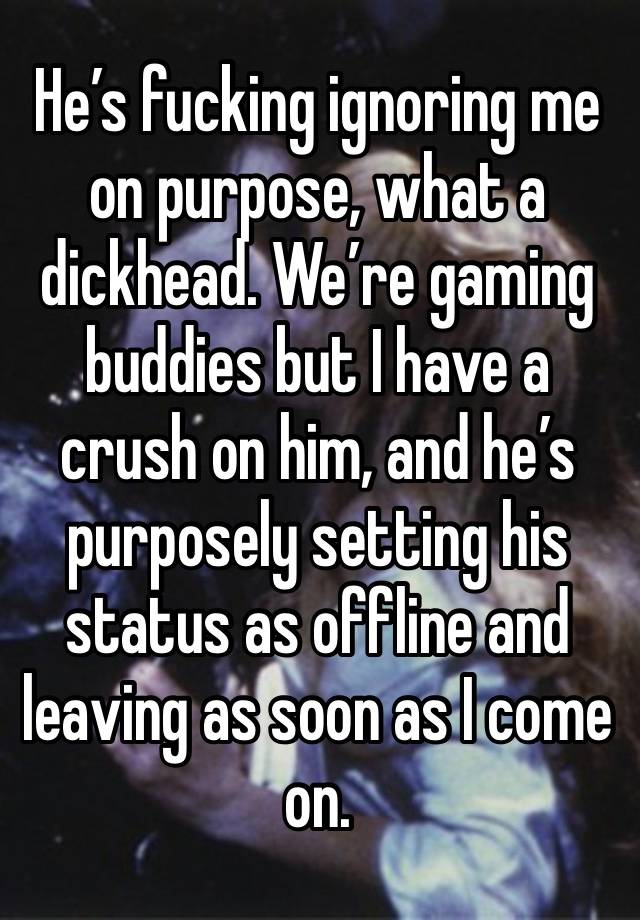 He’s fucking ignoring me on purpose, what a dickhead. We’re gaming buddies but I have a crush on him, and he’s purposely setting his status as offline and leaving as soon as I come on.