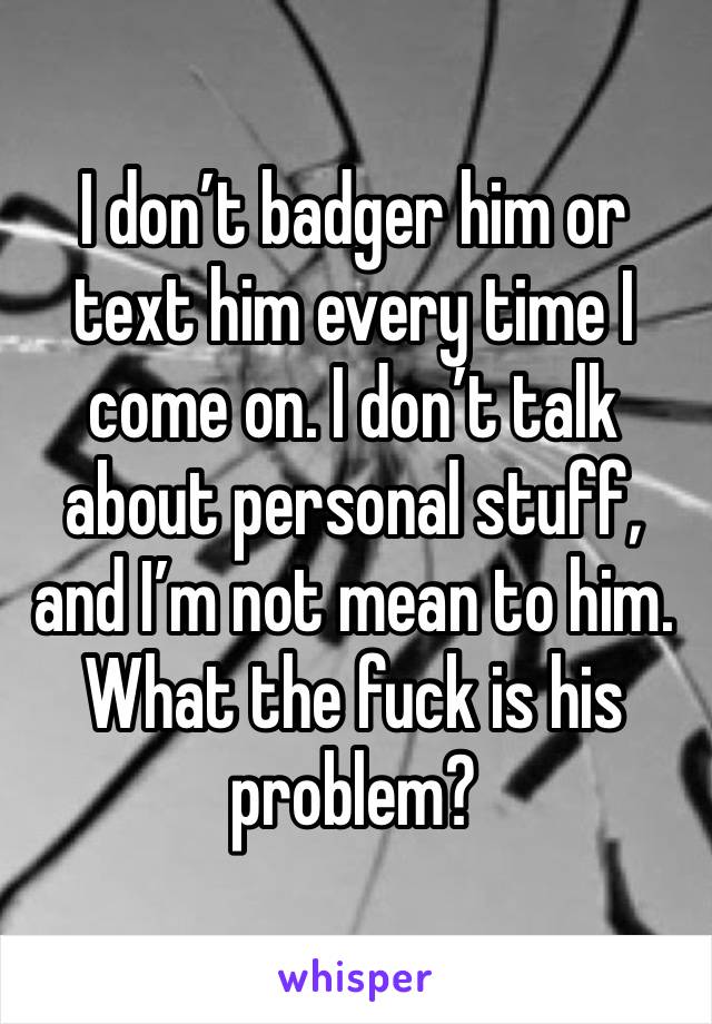 I don’t badger him or text him every time I come on. I don’t talk about personal stuff, and I’m not mean to him. What the fuck is his problem?