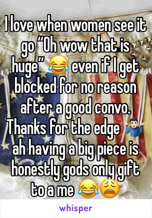 I love when women see it go “Oh wow that is huge” 😂 even if I get blocked for no reason after a good convo. Thanks for the edge 🤷🏻‍♂️ ah having a big piece is honestly gods only gift to a me 😂😩