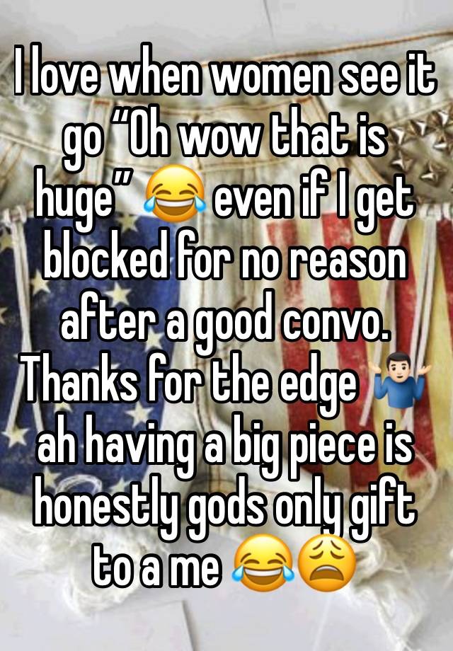 I love when women see it go “Oh wow that is huge” 😂 even if I get blocked for no reason after a good convo. Thanks for the edge 🤷🏻‍♂️ ah having a big piece is honestly gods only gift to a me 😂😩