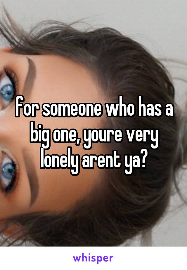 for someone who has a big one, youre very lonely arent ya?