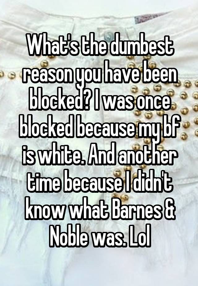 What's the dumbest reason you have been blocked? I was once blocked because my bf is white. And another time because I didn't know what Barnes & Noble was. Lol