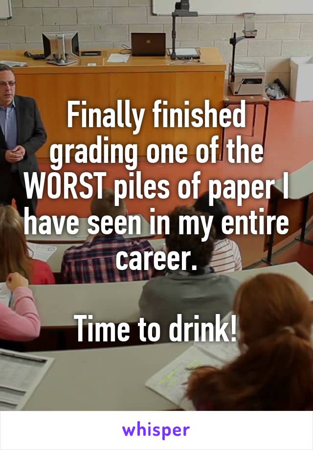 Finally finished grading one of the WORST piles of paper I have seen in my entire career.

Time to drink!