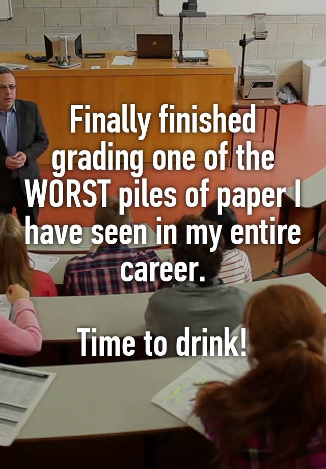 Finally finished grading one of the WORST piles of paper I have seen in my entire career.

Time to drink!